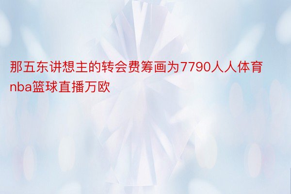 那五东讲想主的转会费筹画为7790人人体育nba篮球直播万欧