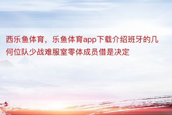 西乐鱼体育，乐鱼体育app下载介绍班牙的几何位队少战难服室零体成员借是决定