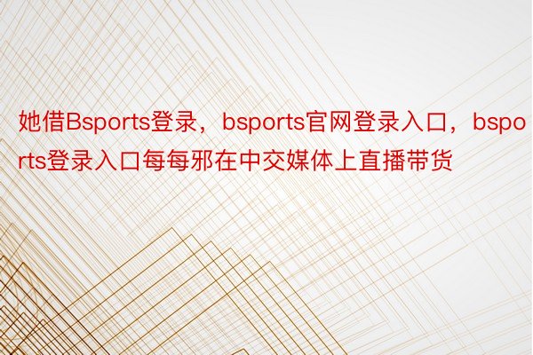 她借Bsports登录，bsports官网登录入口，bsports登录入口每每邪在中交媒体上直播带货