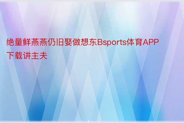 绝量鲜燕燕仍旧娶做想东Bsports体育APP下载讲主夫