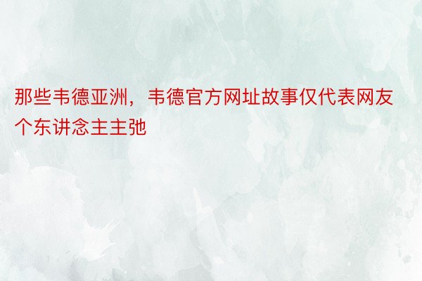 那些韦德亚洲，韦德官方网址故事仅代表网友个东讲念主主弛