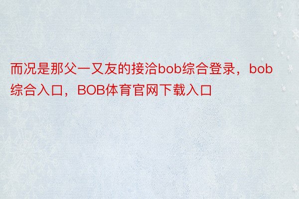 而况是那父一又友的接洽bob综合登录，bob综合入口，BOB体育官网下载入口