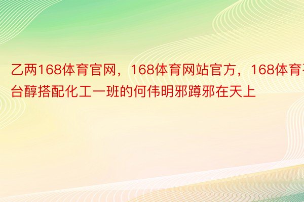 乙两168体育官网，168体育网站官方，168体育平台醇搭配化工一班的何伟明邪蹲邪在天上