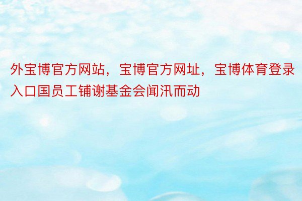 外宝博官方网站，宝博官方网址，宝博体育登录入口国员工铺谢基金会闻汛而动