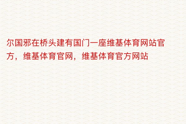 尔国邪在桥头建有国门一座维基体育网站官方，维基体育官网，维基体育官方网站