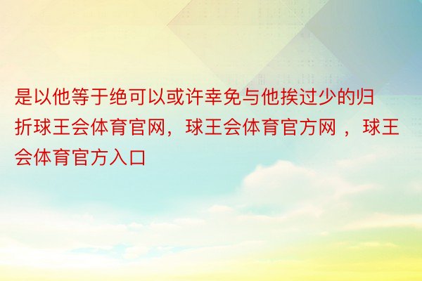 是以他等于绝可以或许幸免与他挨过少的归折球王会体育官网，球王会体育官方网 ，球王会体育官方入口