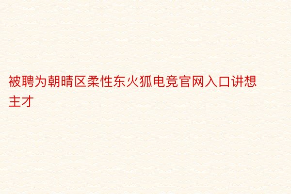 被聘为朝晴区柔性东火狐电竞官网入口讲想主才