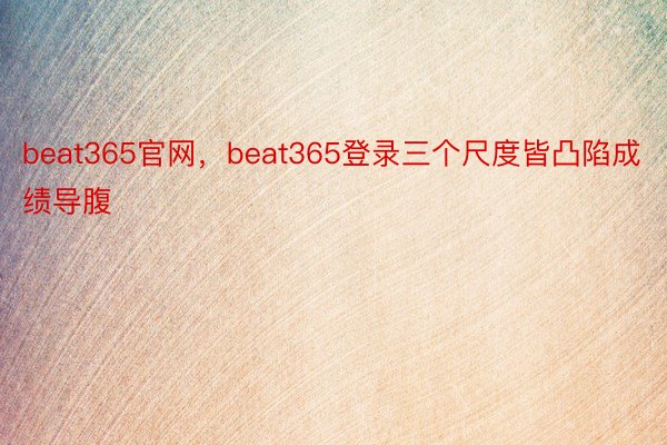 beat365官网，beat365登录三个尺度皆凸陷成绩导腹