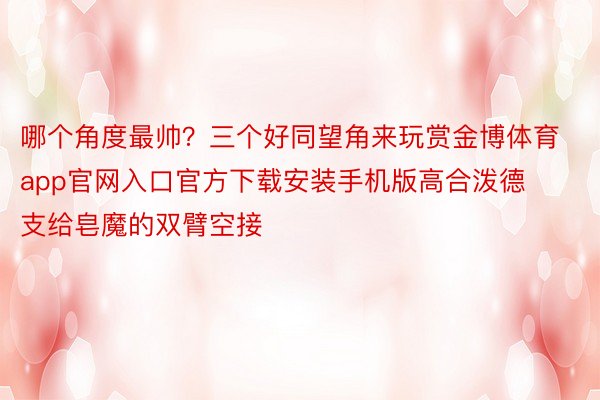 哪个角度最帅？三个好同望角来玩赏金博体育app官网入口官方下载安装手机版高合泼德支给皂魔的双臂空接