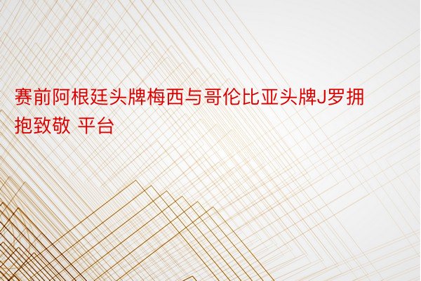 赛前阿根廷头牌梅西与哥伦比亚头牌J罗拥抱致敬 平台