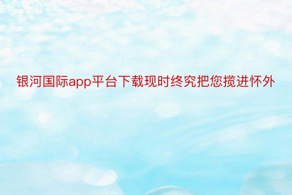 银河国际app平台下载现时终究把您揽进怀外