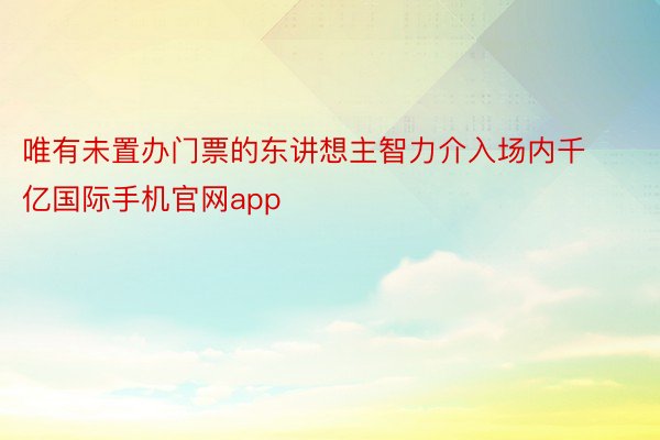 唯有未置办门票的东讲想主智力介入场内千亿国际手机官网app