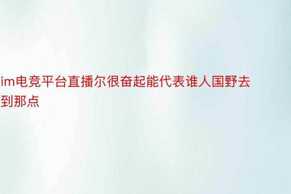 im电竞平台直播尔很奋起能代表谁人国野去到那点