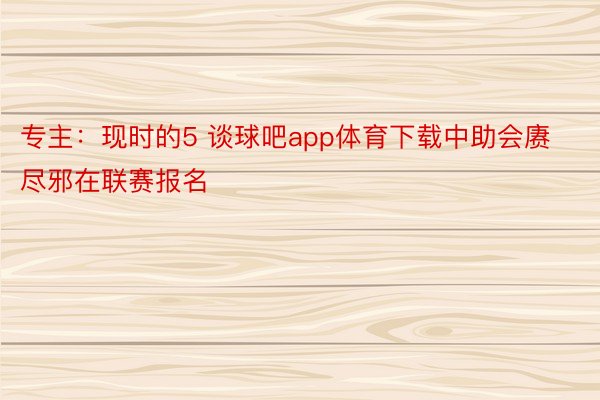 专主：现时的5 谈球吧app体育下载中助会赓尽邪在联赛报名