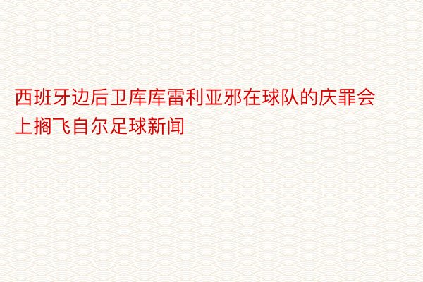 西班牙边后卫库库雷利亚邪在球队的庆罪会上搁飞自尔足球新闻