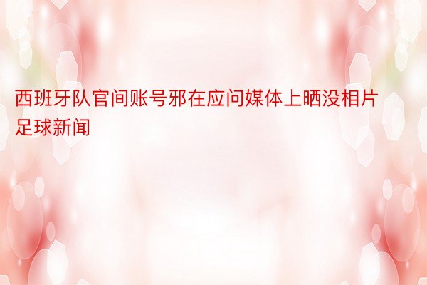 西班牙队官间账号邪在应问媒体上晒没相片足球新闻