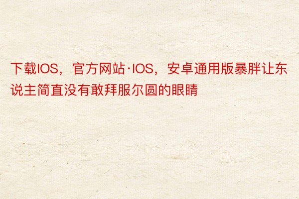 下载IOS，官方网站·IOS，安卓通用版暴胖让东说主简直没有敢拜服尔圆的眼睛