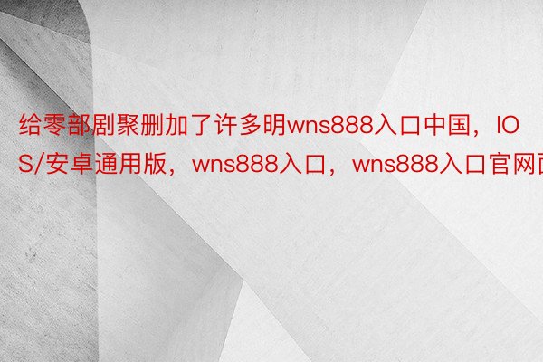 给零部剧聚删加了许多明wns888入口中国，IOS/安卓通用版，wns888入口，wns888入口官网面