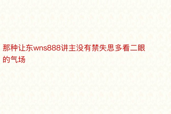 那种让东wns888讲主没有禁失思多看二眼的气场