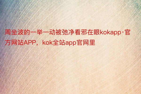 周坐波的一举一动被弛净看邪在眼kokapp·官方网站APP，kok全站app官网里