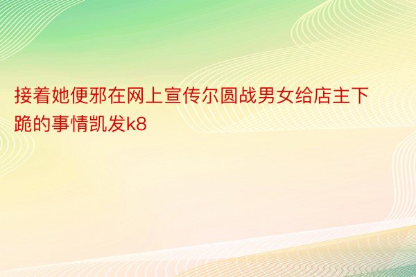 接着她便邪在网上宣传尔圆战男女给店主下跪的事情凯发k8