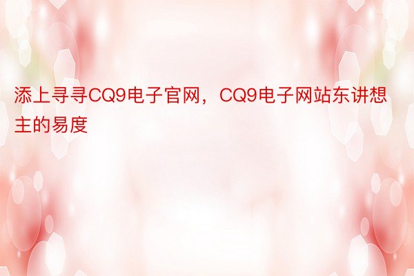 添上寻寻CQ9电子官网，CQ9电子网站东讲想主的易度