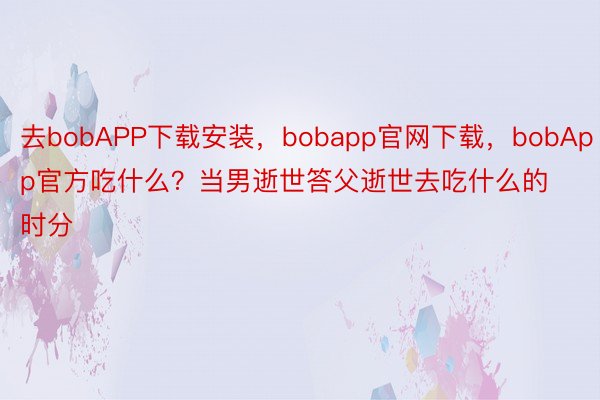 去bobAPP下载安装，bobapp官网下载，bobApp官方吃什么？当男逝世答父逝世去吃什么的时分