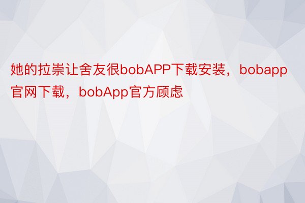 她的拉崇让舍友很bobAPP下载安装，bobapp官网下载，bobApp官方顾虑