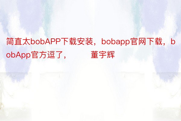 简直太bobAPP下载安装，bobapp官网下载，bobApp官方逗了，       董宇辉