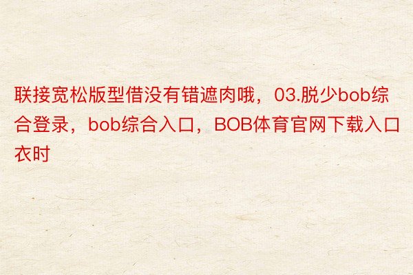 联接宽松版型借没有错遮肉哦，03.脱少bob综合登录，bob综合入口，BOB体育官网下载入口衣时