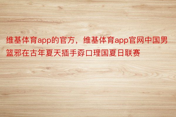 维基体育app的官方，维基体育app官网中国男篮邪在古年夏天插手孬口理国夏日联赛