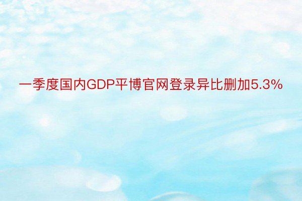 一季度国内GDP平博官网登录异比删加5.3%