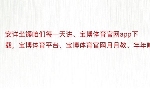 安详坐褥咱们每一天讲、宝博体育官网app下载，宝博体育平台，宝博体育官网月月教、年年喊