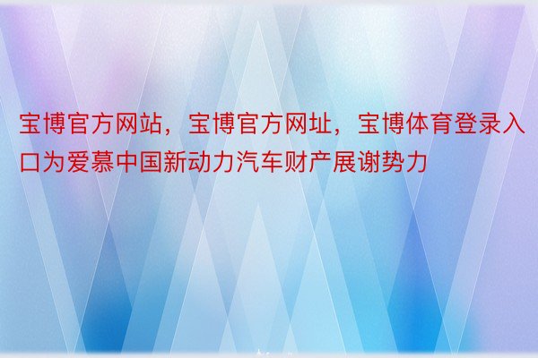 宝博官方网站，宝博官方网址，宝博体育登录入口为爱慕中国新动力汽车财产展谢势力