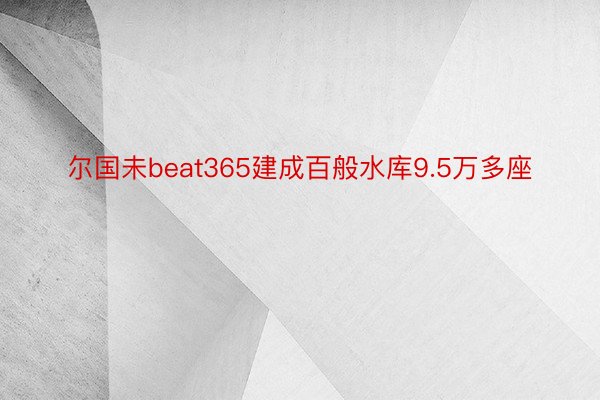 尔国未beat365建成百般水库9.5万多座