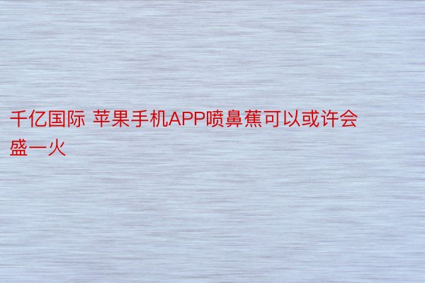 千亿国际 苹果手机APP喷鼻蕉可以或许会盛一火