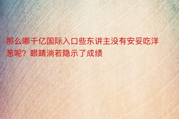 那么哪千亿国际入口些东讲主没有安妥吃洋葱呢？眼睛淌若隐示了成绩