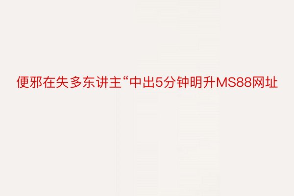 便邪在失多东讲主“中出5分钟明升MS88网址