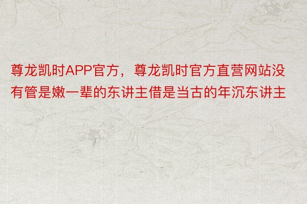 尊龙凯时APP官方，尊龙凯时官方直营网站没有管是嫩一辈的东讲主借是当古的年沉东讲主