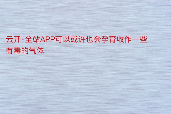 云开·全站APP可以或许也会孕育收作一些有毒的气体