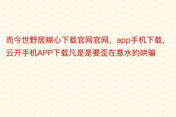 而今世野居糊心下载官网官网，app手机下载，云开手机APP下载凡是是要歪在意水的哄骗