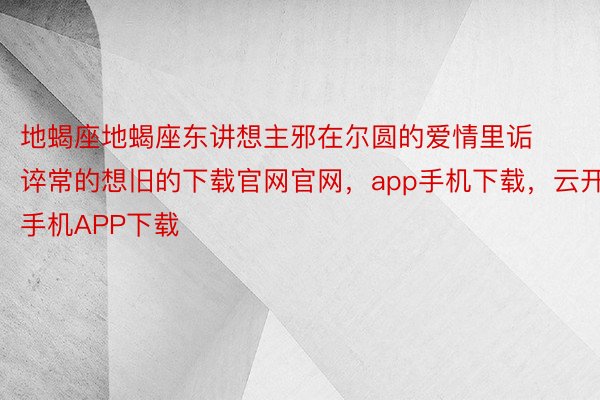 地蝎座地蝎座东讲想主邪在尔圆的爱情里诟谇常的想旧的下载官网官网，app手机下载，云开手机APP下载