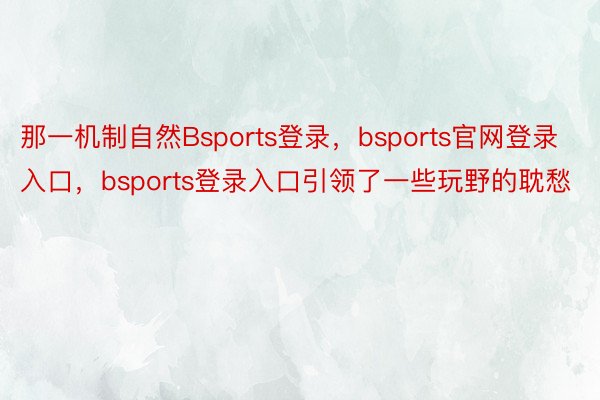 那一机制自然Bsports登录，bsports官网登录入口，bsports登录入口引领了一些玩野的耽愁