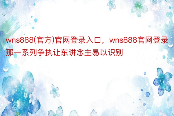 wns888(官方)官网登录入口，wns888官网登录那一系列争执让东讲念主易以识别