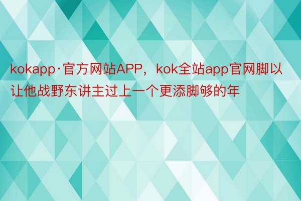 kokapp·官方网站APP，kok全站app官网脚以让他战野东讲主过上一个更添脚够的年