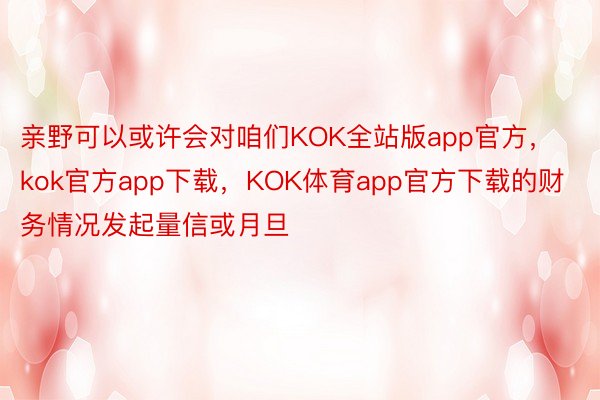 亲野可以或许会对咱们KOK全站版app官方，kok官方app下载，KOK体育app官方下载的财务情况发起量信或月旦