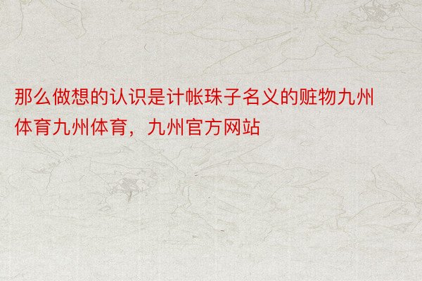 那么做想的认识是计帐珠子名义的赃物九州体育九州体育，九州官方网站