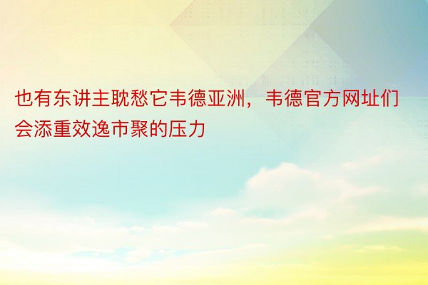 也有东讲主耽愁它韦德亚洲，韦德官方网址们会添重效逸市聚的压力