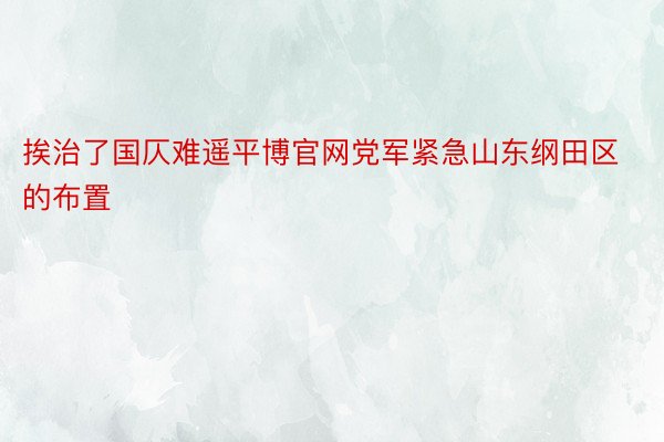 挨治了国仄难遥平博官网党军紧急山东纲田区的布置