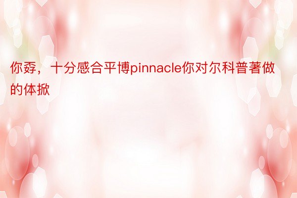 你孬，十分感合平博pinnacle你对尔科普著做的体掀